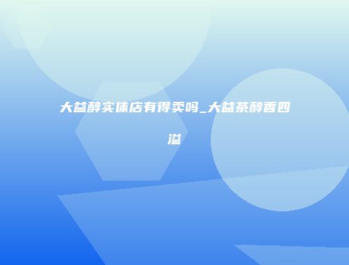 大益醇实体店有得卖吗_大益茶醇香四溢