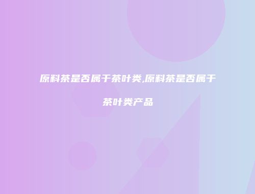 原料茶是否属于茶叶类,原料茶是否属于茶叶类产品