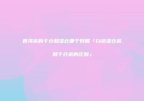 普洱茶的干仓和湿仓哪个好喝「白茶湿仓茶和干仓茶的区别」