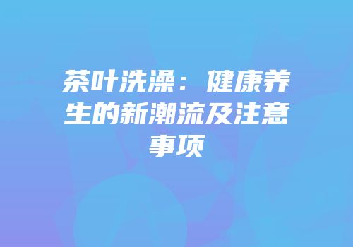 茶叶洗澡：健康养生的新潮流及注意事项