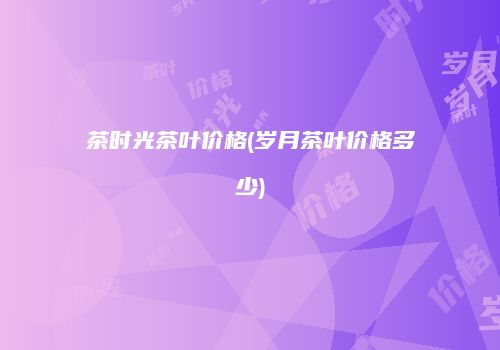 茶时光茶叶价格(岁月茶叶价格多少)