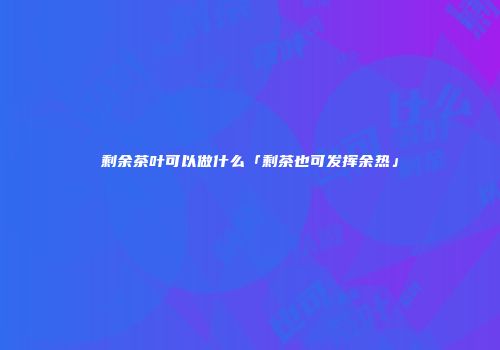 剩余茶叶可以做什么「剩茶也可发挥余热」