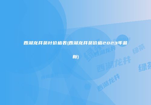 西湖龙井茶叶价格表(西湖龙井茶价格2023年最新)