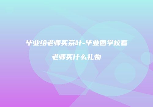 毕业给老师买茶叶-毕业回学校看老师买什么礼物