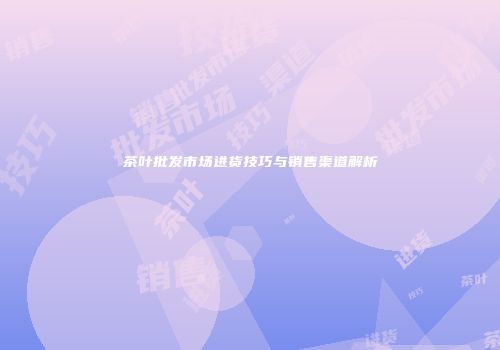 茶叶批发市场进货技巧与销售渠道解析