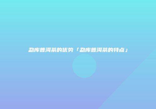 勐库普洱茶的优势「勐库普洱茶的特点」