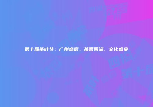 第十届茶叶节：广州盛启，茶香四溢，文化盛宴