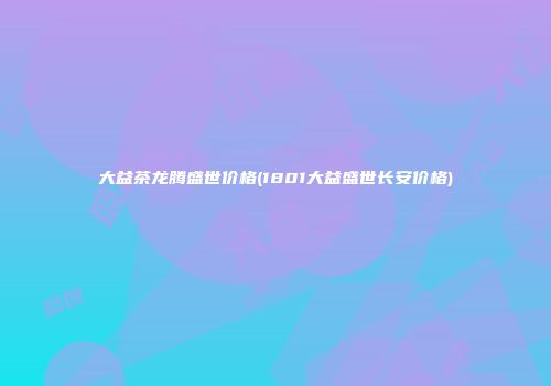 大益茶龙腾盛世价格(1801大益盛世长安价格)