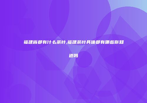福建省都有什么茶叶,福建茶叶具体都有哪些你知道吗