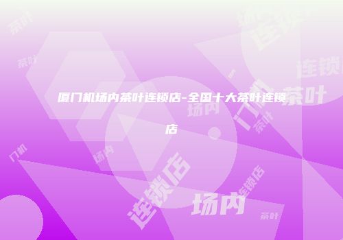 厦门机场内茶叶连锁店-全国十大茶叶连锁店