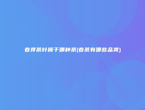 春芽茶叶属于哪种茶(春茶有哪些品类)