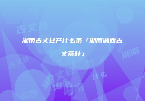 湖南古丈县产什么茶「湖南湘西古丈茶叶」