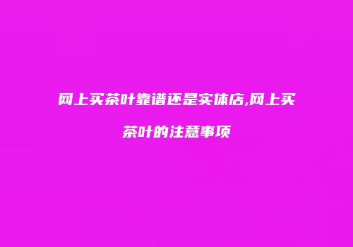 网上买茶叶靠谱还是实体店,网上买茶叶的注意事项