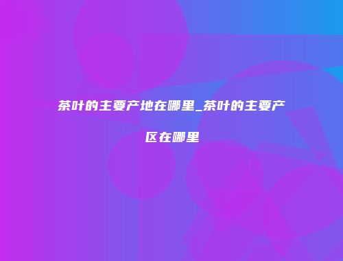 茶叶的主要产地在哪里_茶叶的主要产区在哪里