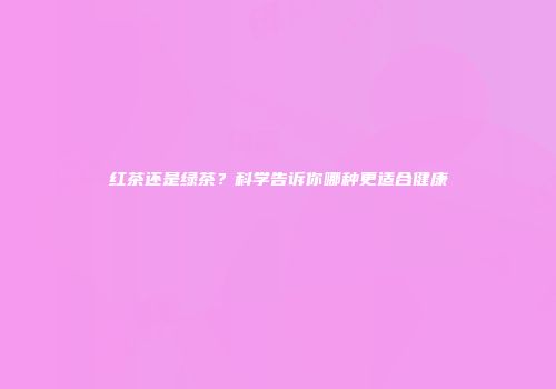 红茶还是绿茶？科学告诉你哪种更适合健康