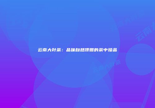 云南大叶茶：品味自然馈赠的茶中珍品