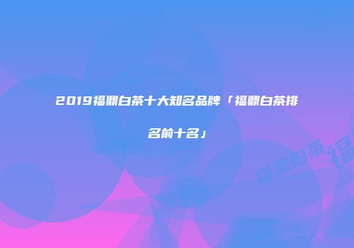 2019福鼎白茶十大知名品牌「福鼎白茶排名前十名」