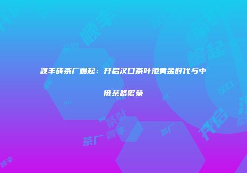 顺丰砖茶厂崛起：开启汉口茶叶港黄金时代与中俄茶路繁荣
