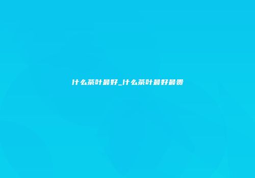 什么茶叶最好_什么茶叶最好最贵