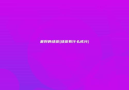 最好的绿茶(绿茶有什么成分)