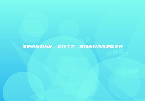 维他柠檬茶揭秘：制作工艺、市场表现与消费者关注