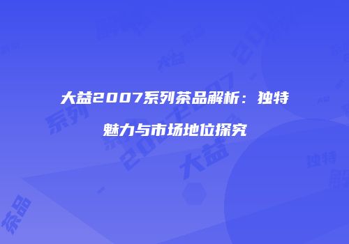 大益2007系列茶品解析：独特魅力与市场地位探究