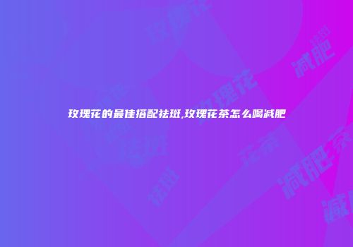 玫瑰花的最佳搭配祛斑,玫瑰花茶怎么喝减肥
