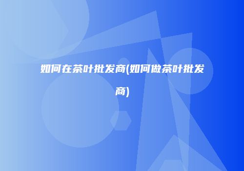 如何在茶叶批发商(如何做茶叶批发商)