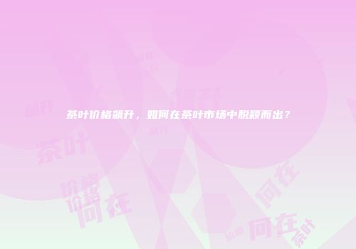 茶叶价格飙升，如何在茶叶市场中脱颖而出？