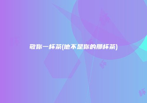 敬你一杯茶(他不是你的那杯茶)