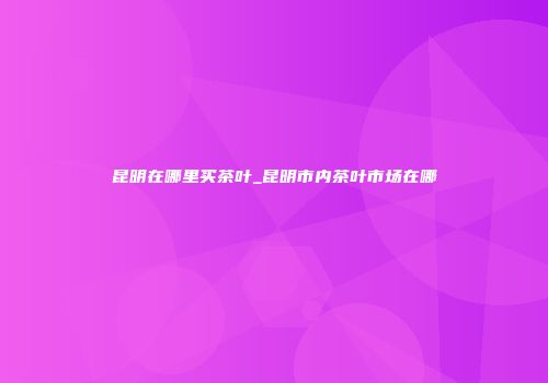 昆明在哪里买茶叶_昆明市内茶叶市场在哪