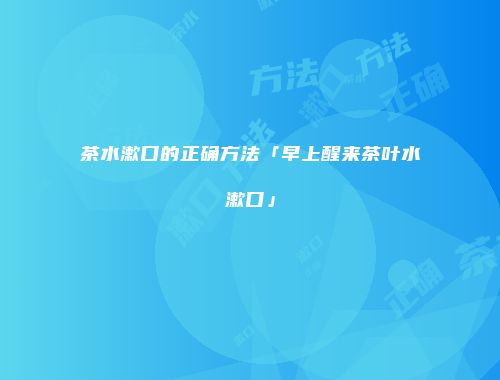 茶水漱口的正确方法「早上醒来茶叶水漱口」