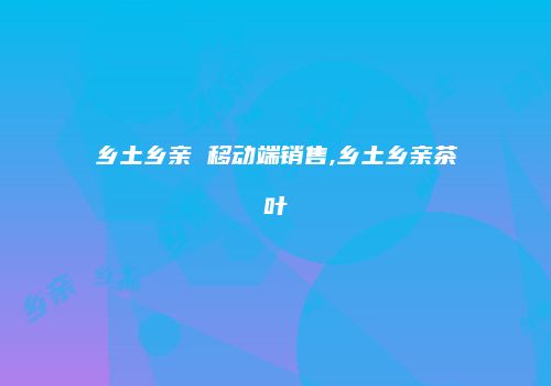 乡土乡亲 移动端销售,乡土乡亲茶叶