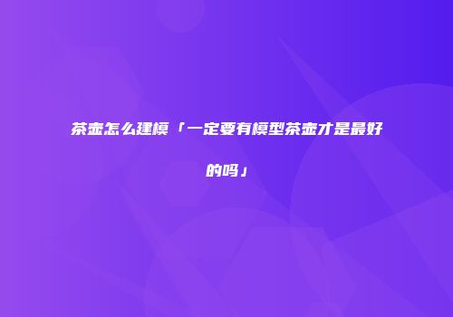 茶壶怎么建模「一定要有模型茶壶才是最好的吗」
