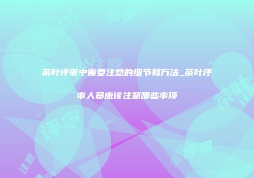 茶叶评审中需要注意的细节和方法_茶叶评审人员应该注意哪些事项