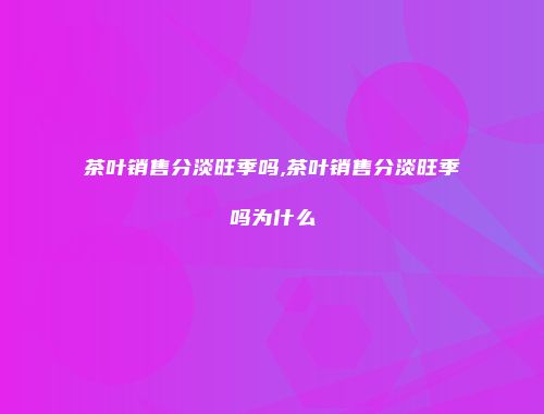 茶叶销售分淡旺季吗,茶叶销售分淡旺季吗为什么