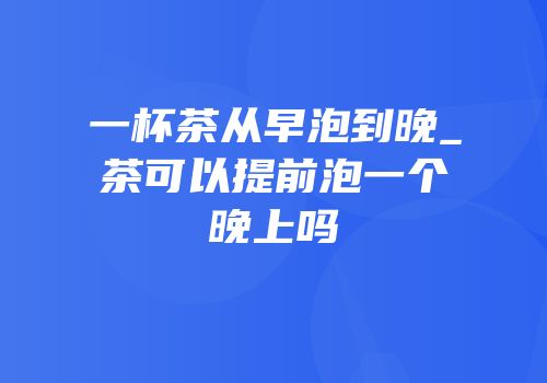 一杯茶从早泡到晚_茶可以提前泡一个晚上吗
