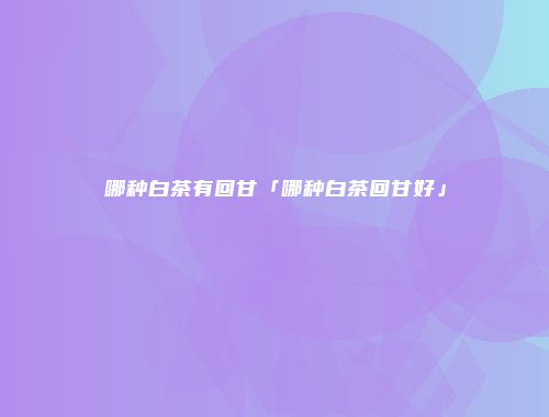 哪种白茶有回甘「哪种白茶回甘好」