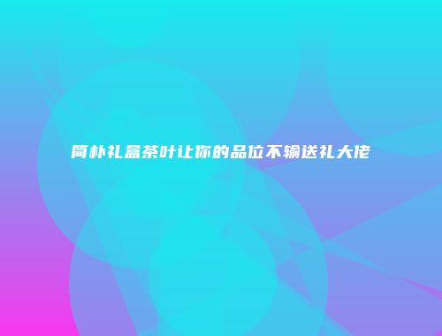 简朴礼盒茶叶让你的品位不输送礼大佬