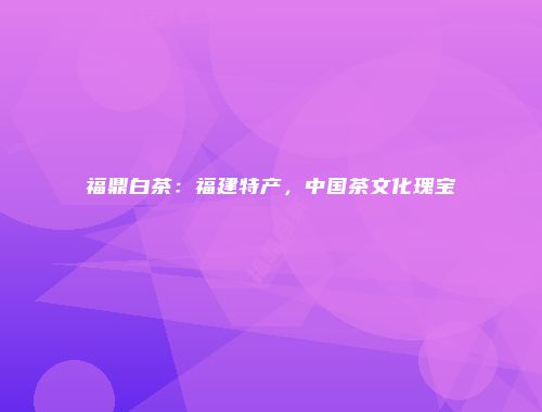 福鼎白茶：福建特产，中国茶文化瑰宝