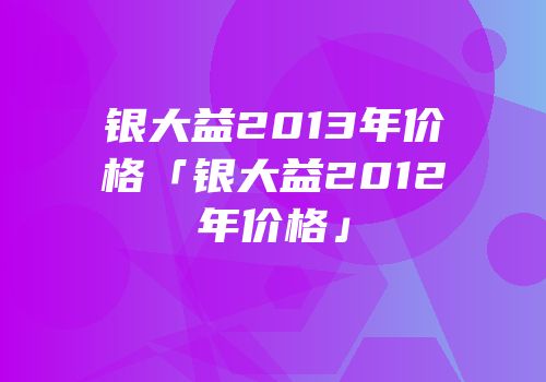 银大益2013年价格「银大益2012年价格」