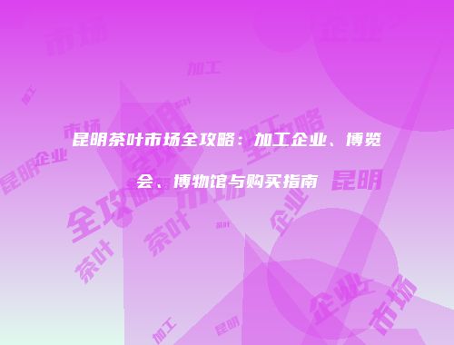 昆明茶叶市场全攻略：加工企业、博览会、博物馆与购买指南