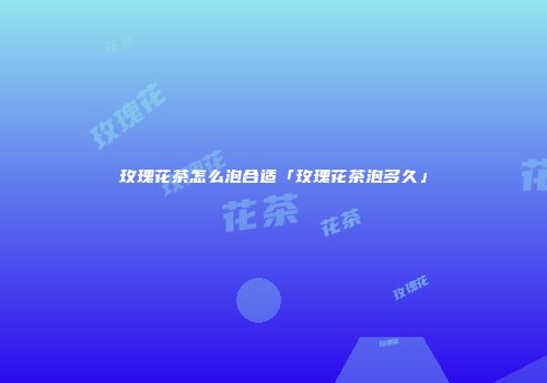 玫瑰花茶怎么泡合适「玫瑰花茶泡多久」