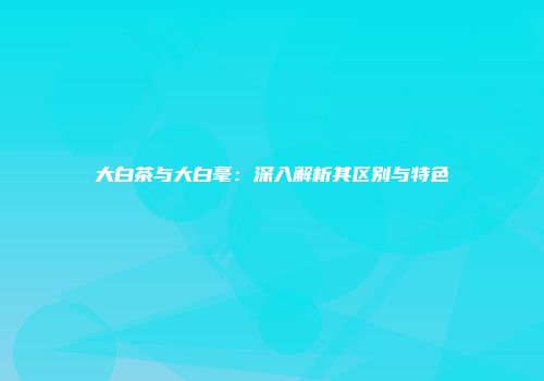 大白茶与大白毫：深入解析其区别与特色