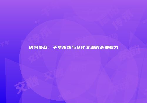 信阳茶韵：千年传承与文化交融的茶都魅力