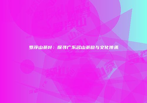 罗浮山茶叶：探寻广东名山茶韵与文化传承