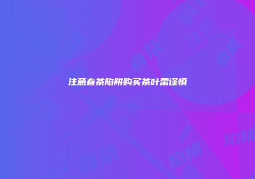 注意春茶陷阱购买茶叶需谨慎