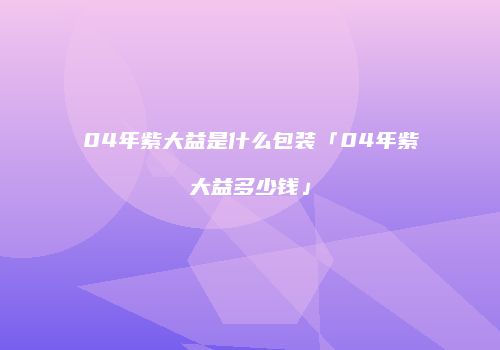 04年紫大益是什么包装「04年紫大益多少钱」