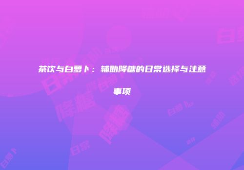 茶饮与白萝卜：辅助降糖的日常选择与注意事项