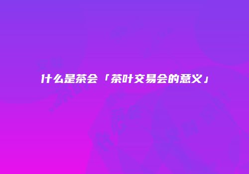 什么是茶会「茶叶交易会的意义」